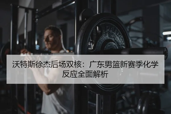 沃特斯徐杰后场双核：广东男篮新赛季化学反应全面解析